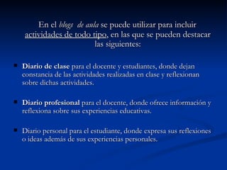 En el  blogs  de aula  se puede utilizar para incluir  actividades de todo tipo , en las que se pueden destacar las siguientes: Diario de clase  para el docente y estudiantes, donde dejan constancia de las actividades realizadas en clase y reflexionan sobre dichas actividades. Diario profesional  para el docente, donde ofrece información y reflexiona sobre sus experiencias educativas. Diario personal para el estudiante, donde expresa sus reflexiones o ideas además de sus experiencias personales. 
