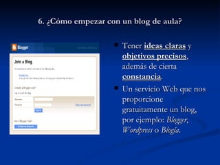 6. ¿Cómo empezar con un blog de aula? Tener  ideas claras  y  objetivos precisos , además de cierta  constancia . Un servicio Web que nos proporcione gratuitamente un blog, por ejemplo:  Blogger ,  Wordpress  o  Blogía . 