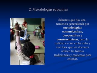 2. Metodologías   educativas Sabemos que hay una tendencia generalizada por  metodologías comunicativas, cooperativas y constructivistas ,   pero la realidad es otra en las aulas y esto hace que los docentes utilicen las formas  tradicionales y modernas  para enseñar. 