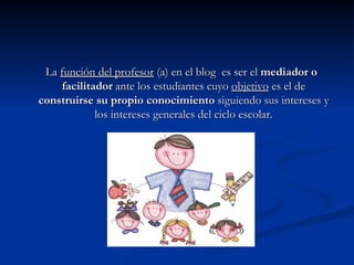 La  función del profesor  (a) en el blog  es ser el  mediador o facilitador  ante los estudiantes cuyo  objetivo  es el de  construirse su propio conocimiento  siguiendo sus intereses y los intereses generales del ciclo escolar. 