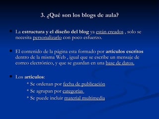 3. ¿Qué son los blogs de aula? La  estructura y el diseño del blog  ya  están creados  , solo se necesita  personalizarlo  con poco esfuerzo. El contenido de la página esta formado por  artículos escritos  dentro de la misma Web , igual que se escribe un mensaje de correo electrónico, y que se guardan en una  base de datos. Los  artículos :  * Se ordenan por  fecha de publicación * Se agrupan por  categorías  * Se puede incluir  material multimedia 