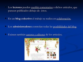 Los  lectores  pueden  escribir comentarios  a dichos artículos, que parecen publicados debajo de  éstos. En un  blog colectivo  el trabajo se realiza en  colaboración. Los  administradores  controlan todas las  posibilidades del blog . Existen también  autores y editores  de los artículos. 