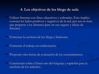4. Los objetivos de los blogs de aula Utilizar Internet con fines educativos y culturales. Esto implica conocer los lados positivos y negativos de la red, por eso se tiene que preparar a los alumnos para un uso seguro y eficaz de Internet. Fomentar la escritura de los blogs o bitácoras. Fomentar el trabajo en colaboración. Proponer otra forma de evaluación de los conocimientos. Concienciar sobre el buen uso del lenguaje y capacitar para la escritura de los artículos. 