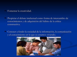 Fomentar la creatividad. Propiciar el debate intelectual como forma de intercambio de conocimientos y de adquisición del hábito de la crítica constructiva. Conocer a fondo la sociedad de la información, la comunicación y el conocimiento en la que ya estamos viviendo. 
