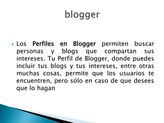  Los Perfiles en Blogger permiten buscar
personas y blogs que compartan sus
intereses. Tu Perfil de Blogger, donde puedes
incluir tus blogs y tus intereses, entre otras
muchas cosas, permite que los usuarios te
encuentren, pero sólo en caso de que desees
que lo hagan
 