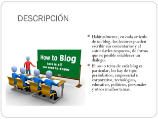 DESCRIPCIÓN
 Habitualmente, en cada artículo

de un blog, los lectores pueden
escribir sus comentarios y el
autor darles respuesta, de forma
que es posible establecer un
diálogo.
 El uso o tema de cada blog es
particular, los hay de tipo:
periodístico, empresarial o
corporativo, tecnológico,
educativo, políticos, personales
y otros muchos temas.

 