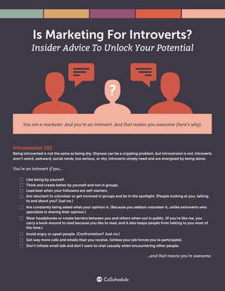 You are a marketer. And you’re an introvert. And that makes you awesome (here’s why).
Introversion 101
Being introverted is not the same as being shy. Shyness can be a crippling problem, but introversion is not. Introverts
aren’t weird, awkward, social nerds, too serious, or shy. Introverts simply need and are energized by being alone.
You’re an introvert if you...
Like being by yourself.
Think and create better by yourself and not in groups.
Lead best when your followers are self-starters.
Are reluctant to volunteer or get involved in groups and be in the spotlight. (People looking at you, talking
to and about you? Just no.)
Are constantly being asked what your opinion is. (Because you seldom volunteer it, unlike extroverts who
specialize in sharing their opinion.)
Wear headphones or create barriers between you and others when out in public. (If you’re like me, you
carry a book around to read because you like to read, and it also keeps people from talking to you most of
the time.)
Avoid angry or upset people. (Confrontation? Just no.)
Get way more calls and emails than you receive. (Unless your job forces you to participate).
Don’t initiate small talk and don’t want to chat casually when encountering other people.
…and that means you’re awesome.
 