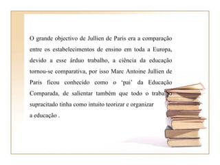 O grande objectivo de Jullien de Paris era a comparação entre os estabelecimentos de ensino em toda a Europa, devido a esse árduo trabalho, a ciência da educação tornou-se comparativa, por isso Marc Antoine Jullien de Paris ficou conhecido como o ‘pai’ da Educação Comparada, de salientar também que todo o trabalho supracitado tinha como intuito teorizar e organizar  a educação .  