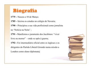 1775 –  Nasceu a 10 de Março; 1785 –  Iniciou os estudos no colégio de Navarra;  1790 –  Principiou a sua vida profissional como jornalista no ‘Notícia na Noite’ ;  1791 -  Manifestou o juramento dos Jacobinos: “viver livre ou morrer”  - onde se opôs à guerra;  1792 -  Foi intermediário oficial entre os ingleses e os dirigentes do Partido Liberal Gironde numa missão a Londres como aluno diplomata ;  