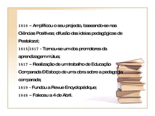 1816 –  Amplificou o seu projecto, baseando-se nas Ciências Positivas; difusão das ideias pedagógicas de Pestalozzi;  1815/1817 -  Tornou-se um dos promotores da aprendizagem mútua;  1817 –  Realização de um trabalho de Educação Comparada – Esboço de uma obra sobre a pedagogia comparada;  1819 -  Fundou a Revue Encyclopédique;  1848 –  Faleceu a 4 de Abril.   