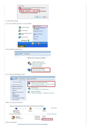 4 . Check DNS settings:
Go to “Start” Menu and refer to “Control Panel“.

Choose “Network and Internet“.

Go to “Network and Sharing Center”.

Select “Local Area Connection”.

Choose “Properties”.

 