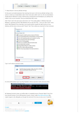 11. Reset Router to factory default settings:
At this point we should emphasize that resetting the router to the factory default settings is the
option to which you should adhere only if other tricks above didn’t work. So, this recommendation
should only be followed if in spite of all the above- mentioned recommendations you still have the
redirect virus on your machine. Then you should flush DNS cache:
Click “Start” and in the open space write down “run” This surely applies to Windows Vista and
Windows 7 operating systems. With Windows XP you may fine “Run…” once you click “Start” menu
option. With Windows 8 you may direct your mouse pointer towards the right section of your
desktop until the menu comes up with “Search” tab. This is where you may look for Run command.

Type “cmd” without quotation marks.

In a new window please type “ipconfig /flushdns” without quotation marks and press Enter.

By following the above steps, you will be able to completely remove “Browser Hijack” Virus from
your internet browser. If you still experience issues, contact online Virus Removal service like
Jupiter Support, who will guide you through the removal of the virus at a low cost of only $29.

Yo ur Name

Yo ur Email

Google+
0 vote s, 0.00 avg. rating (0% sc ore )

This entry was po sted in General. Bo o kmark the permalink.

Sign Up

 