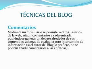 TÉCNICAS DEL BLOG
Comentarios
Mediante un formulario se permite, a otros usuarios
de la web, añadir comentarios a cada entrada,
pudiéndose generar un debate alrededor de sus
contenidos, además de cualquier otro intercambio de
información (si el autor del blog lo prefiere, no se
podrán añadir comentarios a las entradas).
 