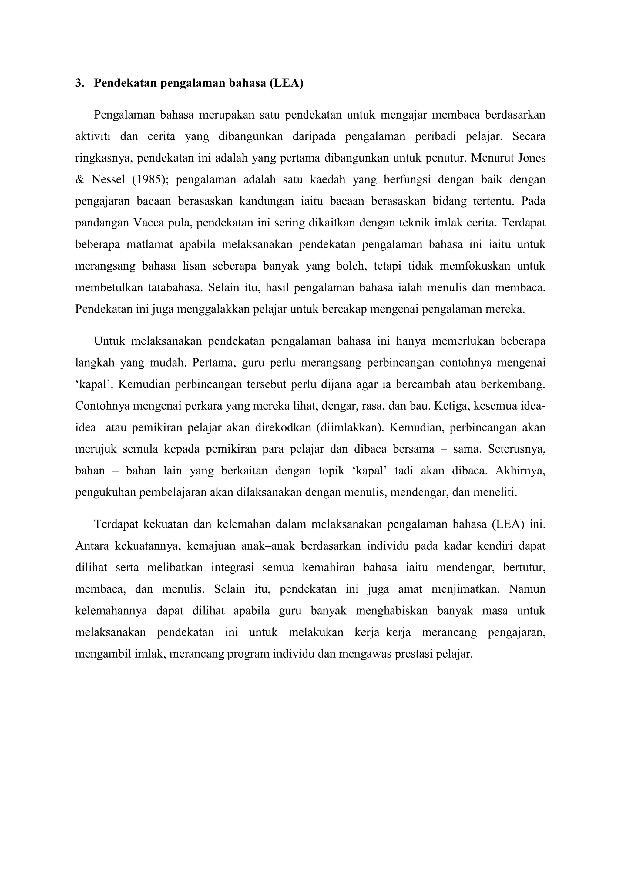3. Pendekatan pengalaman bahasa (LEA)
Pengalaman bahasa merupakan satu pendekatan untuk mengajar membaca berdasarkan
aktiviti dan cerita yang dibangunkan daripada pengalaman peribadi pelajar. Secara
ringkasnya, pendekatan ini adalah yang pertama dibangunkan untuk penutur. Menurut Jones
& Nessel (1985); pengalaman adalah satu kaedah yang berfungsi dengan baik dengan
pengajaran bacaan berasaskan kandungan iaitu bacaan berasaskan bidang tertentu. Pada
pandangan Vacca pula, pendekatan ini sering dikaitkan dengan teknik imlak cerita. Terdapat
beberapa matlamat apabila melaksanakan pendekatan pengalaman bahasa ini iaitu untuk
merangsang bahasa lisan seberapa banyak yang boleh, tetapi tidak memfokuskan untuk
membetulkan tatabahasa. Selain itu, hasil pengalaman bahasa ialah menulis dan membaca.
Pendekatan ini juga menggalakkan pelajar untuk bercakap mengenai pengalaman mereka.
Untuk melaksanakan pendekatan pengalaman bahasa ini hanya memerlukan beberapa
langkah yang mudah. Pertama, guru perlu merangsang perbincangan contohnya mengenai
‘kapal’. Kemudian perbincangan tersebut perlu dijana agar ia bercambah atau berkembang.
Contohnya mengenai perkara yang mereka lihat, dengar, rasa, dan bau. Ketiga, kesemua idea-
idea atau pemikiran pelajar akan direkodkan (diimlakkan). Kemudian, perbincangan akan
merujuk semula kepada pemikiran para pelajar dan dibaca bersama – sama. Seterusnya,
bahan – bahan lain yang berkaitan dengan topik ‘kapal’ tadi akan dibaca. Akhirnya,
pengukuhan pembelajaran akan dilaksanakan dengan menulis, mendengar, dan meneliti.
Terdapat kekuatan dan kelemahan dalam melaksanakan pengalaman bahasa (LEA) ini.
Antara kekuatannya, kemajuan anak–anak berdasarkan individu pada kadar kendiri dapat
dilihat serta melibatkan integrasi semua kemahiran bahasa iaitu mendengar, bertutur,
membaca, dan menulis. Selain itu, pendekatan ini juga amat menjimatkan. Namun
kelemahannya dapat dilihat apabila guru banyak menghabiskan banyak masa untuk
melaksanakan pendekatan ini untuk melakukan kerja–kerja merancang pengajaran,
mengambil imlak, merancang program individu dan mengawas prestasi pelajar.
 