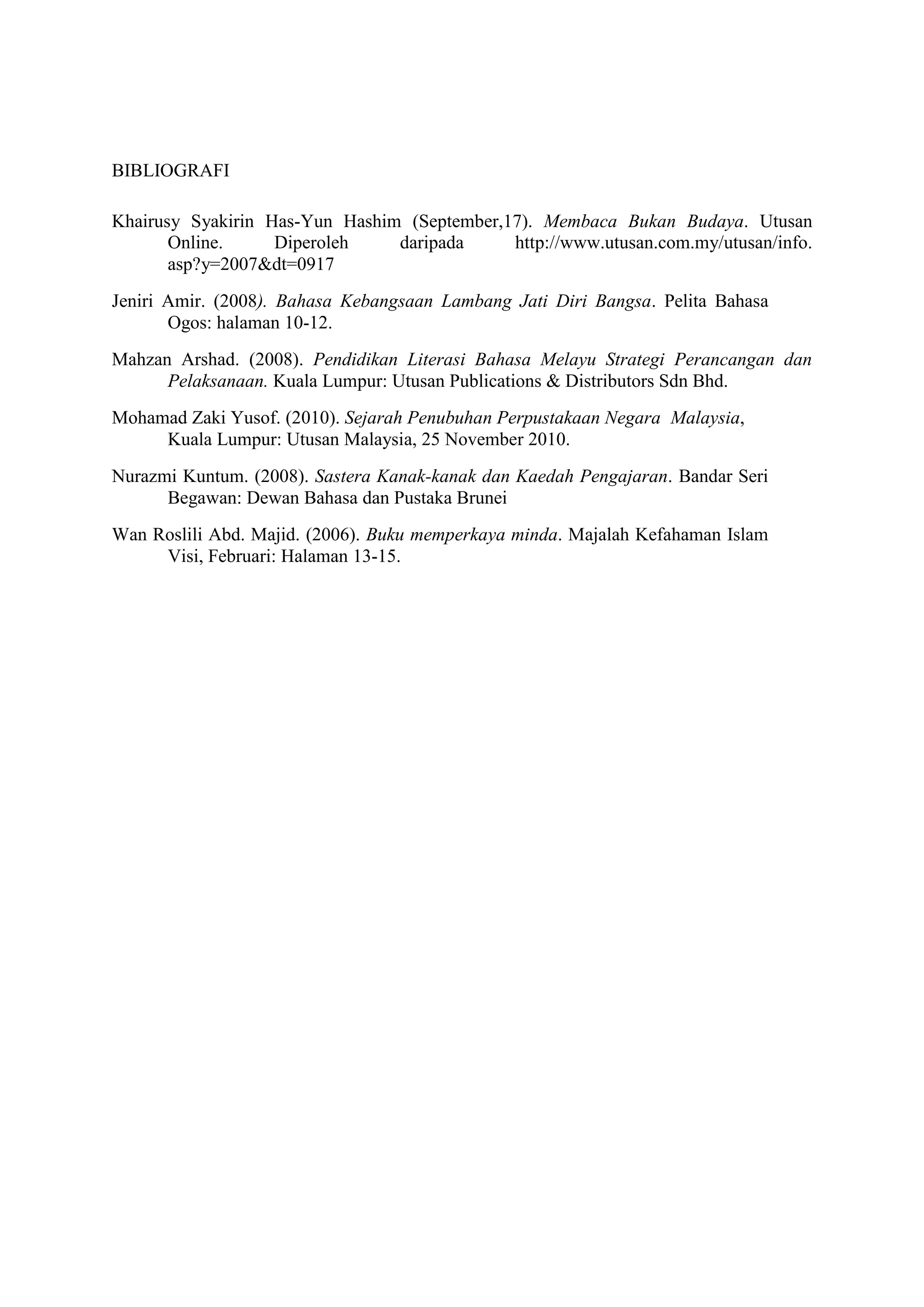 BIBLIOGRAFI
Khairusy Syakirin Has-Yun Hashim (September,17). Membaca Bukan Budaya. Utusan
Online. Diperoleh daripada http://www.utusan.com.my/utusan/info.
asp?y=2007&dt=0917
Jeniri Amir. (2008). Bahasa Kebangsaan Lambang Jati Diri Bangsa. Pelita Bahasa
Ogos: halaman 10-12.
Mahzan Arshad. (2008). Pendidikan Literasi Bahasa Melayu Strategi Perancangan dan
Pelaksanaan. Kuala Lumpur: Utusan Publications & Distributors Sdn Bhd.
Mohamad Zaki Yusof. (2010). Sejarah Penubuhan Perpustakaan Negara Malaysia,
Kuala Lumpur: Utusan Malaysia, 25 November 2010.
Nurazmi Kuntum. (2008). Sastera Kanak-kanak dan Kaedah Pengajaran. Bandar Seri
Begawan: Dewan Bahasa dan Pustaka Brunei
Wan Roslili Abd. Majid. (2006). Buku memperkaya minda. Majalah Kefahaman Islam
Visi, Februari: Halaman 13-15.
 