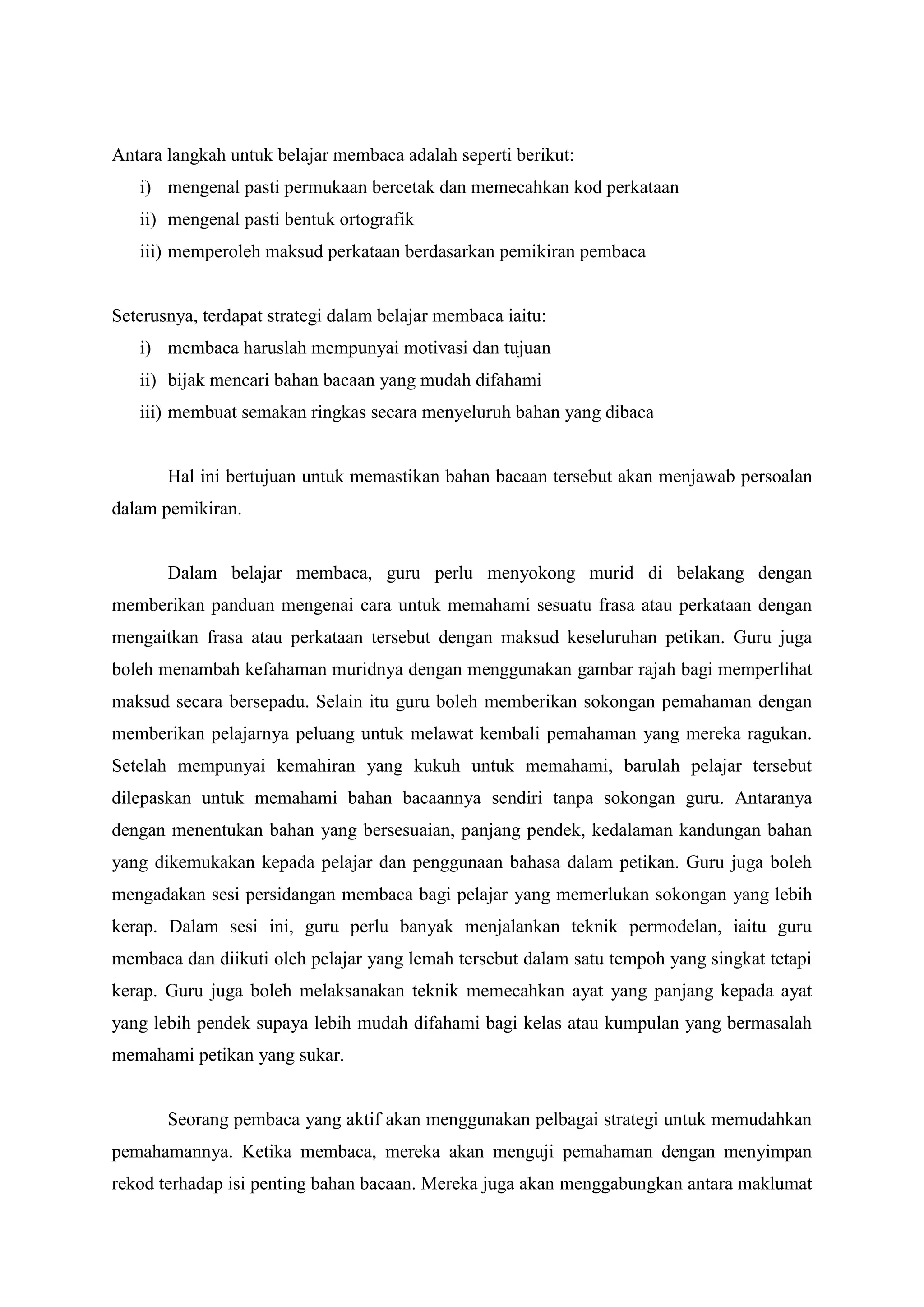 Antara langkah untuk belajar membaca adalah seperti berikut:
i) mengenal pasti permukaan bercetak dan memecahkan kod perkataan
ii) mengenal pasti bentuk ortografik
iii) memperoleh maksud perkataan berdasarkan pemikiran pembaca
Seterusnya, terdapat strategi dalam belajar membaca iaitu:
i) membaca haruslah mempunyai motivasi dan tujuan
ii) bijak mencari bahan bacaan yang mudah difahami
iii) membuat semakan ringkas secara menyeluruh bahan yang dibaca
Hal ini bertujuan untuk memastikan bahan bacaan tersebut akan menjawab persoalan
dalam pemikiran.
Dalam belajar membaca, guru perlu menyokong murid di belakang dengan
memberikan panduan mengenai cara untuk memahami sesuatu frasa atau perkataan dengan
mengaitkan frasa atau perkataan tersebut dengan maksud keseluruhan petikan. Guru juga
boleh menambah kefahaman muridnya dengan menggunakan gambar rajah bagi memperlihat
maksud secara bersepadu. Selain itu guru boleh memberikan sokongan pemahaman dengan
memberikan pelajarnya peluang untuk melawat kembali pemahaman yang mereka ragukan.
Setelah mempunyai kemahiran yang kukuh untuk memahami, barulah pelajar tersebut
dilepaskan untuk memahami bahan bacaannya sendiri tanpa sokongan guru. Antaranya
dengan menentukan bahan yang bersesuaian, panjang pendek, kedalaman kandungan bahan
yang dikemukakan kepada pelajar dan penggunaan bahasa dalam petikan. Guru juga boleh
mengadakan sesi persidangan membaca bagi pelajar yang memerlukan sokongan yang lebih
kerap. Dalam sesi ini, guru perlu banyak menjalankan teknik permodelan, iaitu guru
membaca dan diikuti oleh pelajar yang lemah tersebut dalam satu tempoh yang singkat tetapi
kerap. Guru juga boleh melaksanakan teknik memecahkan ayat yang panjang kepada ayat
yang lebih pendek supaya lebih mudah difahami bagi kelas atau kumpulan yang bermasalah
memahami petikan yang sukar.
Seorang pembaca yang aktif akan menggunakan pelbagai strategi untuk memudahkan
pemahamannya. Ketika membaca, mereka akan menguji pemahaman dengan menyimpan
rekod terhadap isi penting bahan bacaan. Mereka juga akan menggabungkan antara maklumat
 