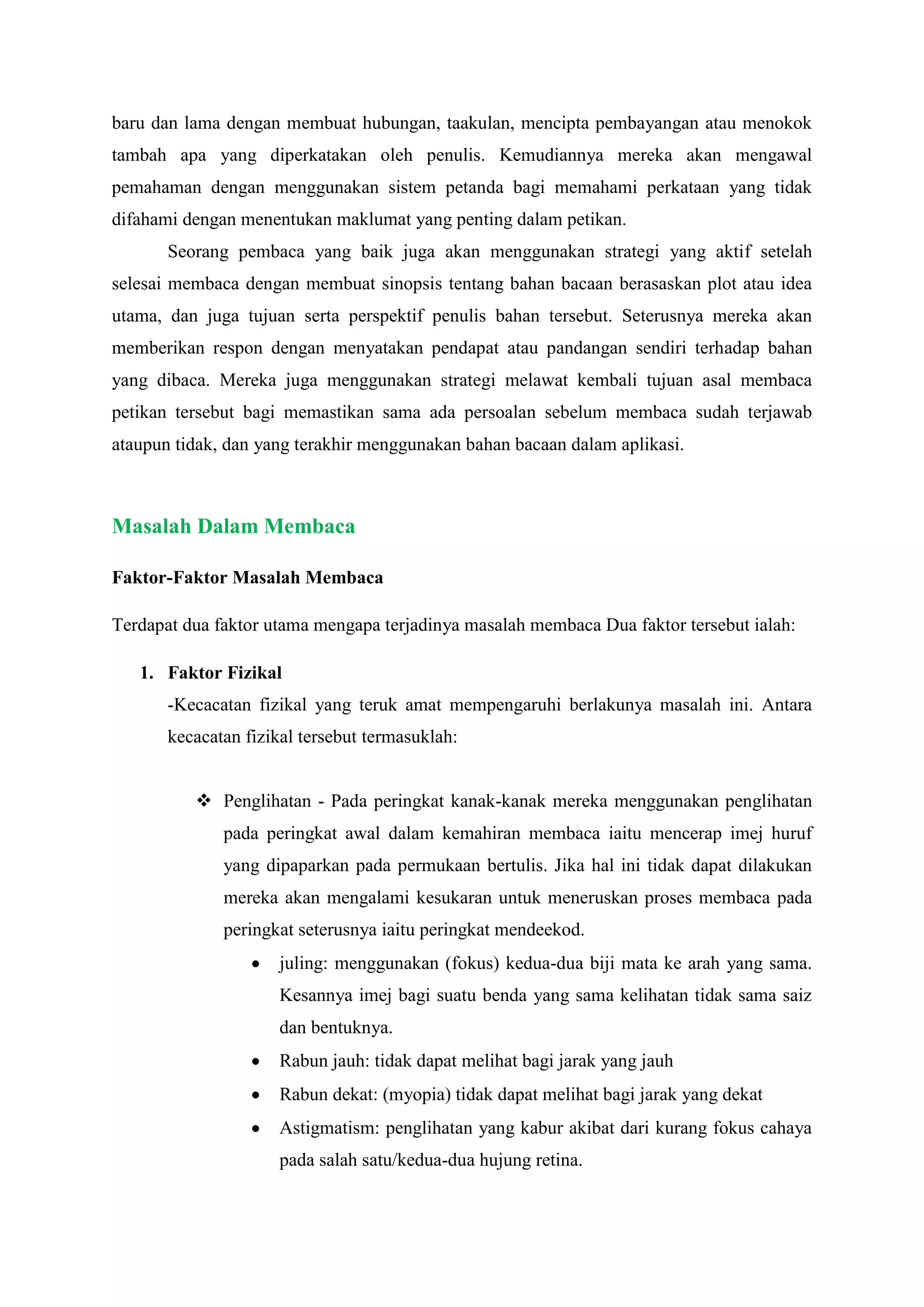 baru dan lama dengan membuat hubungan, taakulan, mencipta pembayangan atau menokok
tambah apa yang diperkatakan oleh penulis. Kemudiannya mereka akan mengawal
pemahaman dengan menggunakan sistem petanda bagi memahami perkataan yang tidak
difahami dengan menentukan maklumat yang penting dalam petikan.
Seorang pembaca yang baik juga akan menggunakan strategi yang aktif setelah
selesai membaca dengan membuat sinopsis tentang bahan bacaan berasaskan plot atau idea
utama, dan juga tujuan serta perspektif penulis bahan tersebut. Seterusnya mereka akan
memberikan respon dengan menyatakan pendapat atau pandangan sendiri terhadap bahan
yang dibaca. Mereka juga menggunakan strategi melawat kembali tujuan asal membaca
petikan tersebut bagi memastikan sama ada persoalan sebelum membaca sudah terjawab
ataupun tidak, dan yang terakhir menggunakan bahan bacaan dalam aplikasi.
Masalah Dalam Membaca
Faktor-Faktor Masalah Membaca
Terdapat dua faktor utama mengapa terjadinya masalah membaca Dua faktor tersebut ialah:
1. Faktor Fizikal
-Kecacatan fizikal yang teruk amat mempengaruhi berlakunya masalah ini. Antara
kecacatan fizikal tersebut termasuklah:
 Penglihatan - Pada peringkat kanak-kanak mereka menggunakan penglihatan
pada peringkat awal dalam kemahiran membaca iaitu mencerap imej huruf
yang dipaparkan pada permukaan bertulis. Jika hal ini tidak dapat dilakukan
mereka akan mengalami kesukaran untuk meneruskan proses membaca pada
peringkat seterusnya iaitu peringkat mendeekod.
juling: menggunakan (fokus) kedua-dua biji mata ke arah yang sama.
Kesannya imej bagi suatu benda yang sama kelihatan tidak sama saiz
dan bentuknya.
Rabun jauh: tidak dapat melihat bagi jarak yang jauh
Rabun dekat: (myopia) tidak dapat melihat bagi jarak yang dekat
Astigmatism: penglihatan yang kabur akibat dari kurang fokus cahaya
pada salah satu/kedua-dua hujung retina.
 