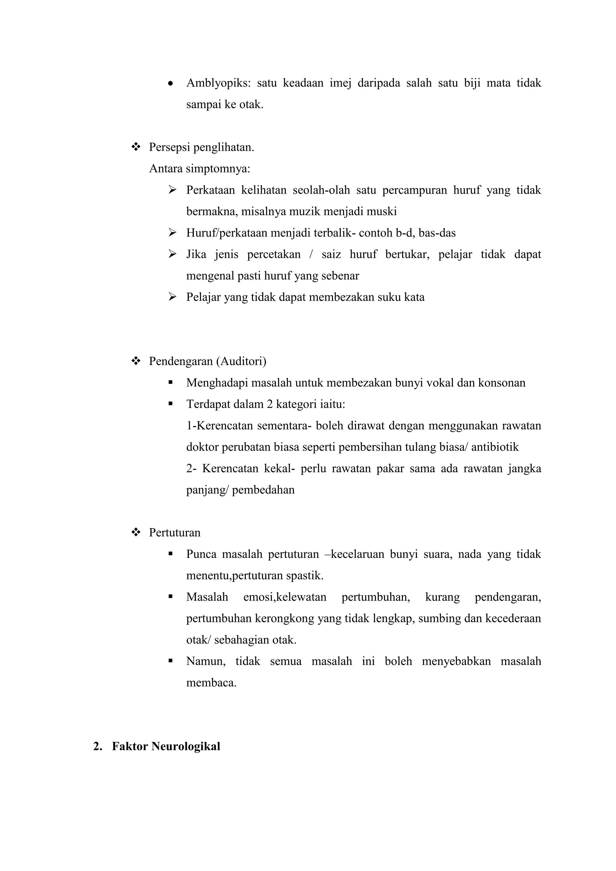 Amblyopiks: satu keadaan imej daripada salah satu biji mata tidak
sampai ke otak.
 Persepsi penglihatan.
Antara simptomnya:
 Perkataan kelihatan seolah-olah satu percampuran huruf yang tidak
bermakna, misalnya muzik menjadi muski
 Huruf/perkataan menjadi terbalik- contoh b-d, bas-das
 Jika jenis percetakan / saiz huruf bertukar, pelajar tidak dapat
mengenal pasti huruf yang sebenar
 Pelajar yang tidak dapat membezakan suku kata
 Pendengaran (Auditori)
 Menghadapi masalah untuk membezakan bunyi vokal dan konsonan
 Terdapat dalam 2 kategori iaitu:
1-Kerencatan sementara- boleh dirawat dengan menggunakan rawatan
doktor perubatan biasa seperti pembersihan tulang biasa/ antibiotik
2- Kerencatan kekal- perlu rawatan pakar sama ada rawatan jangka
panjang/ pembedahan
 Pertuturan
 Punca masalah pertuturan –kecelaruan bunyi suara, nada yang tidak
menentu,pertuturan spastik.
 Masalah emosi,kelewatan pertumbuhan, kurang pendengaran,
pertumbuhan kerongkong yang tidak lengkap, sumbing dan kecederaan
otak/ sebahagian otak.
 Namun, tidak semua masalah ini boleh menyebabkan masalah
membaca.
2. Faktor Neurologikal
 