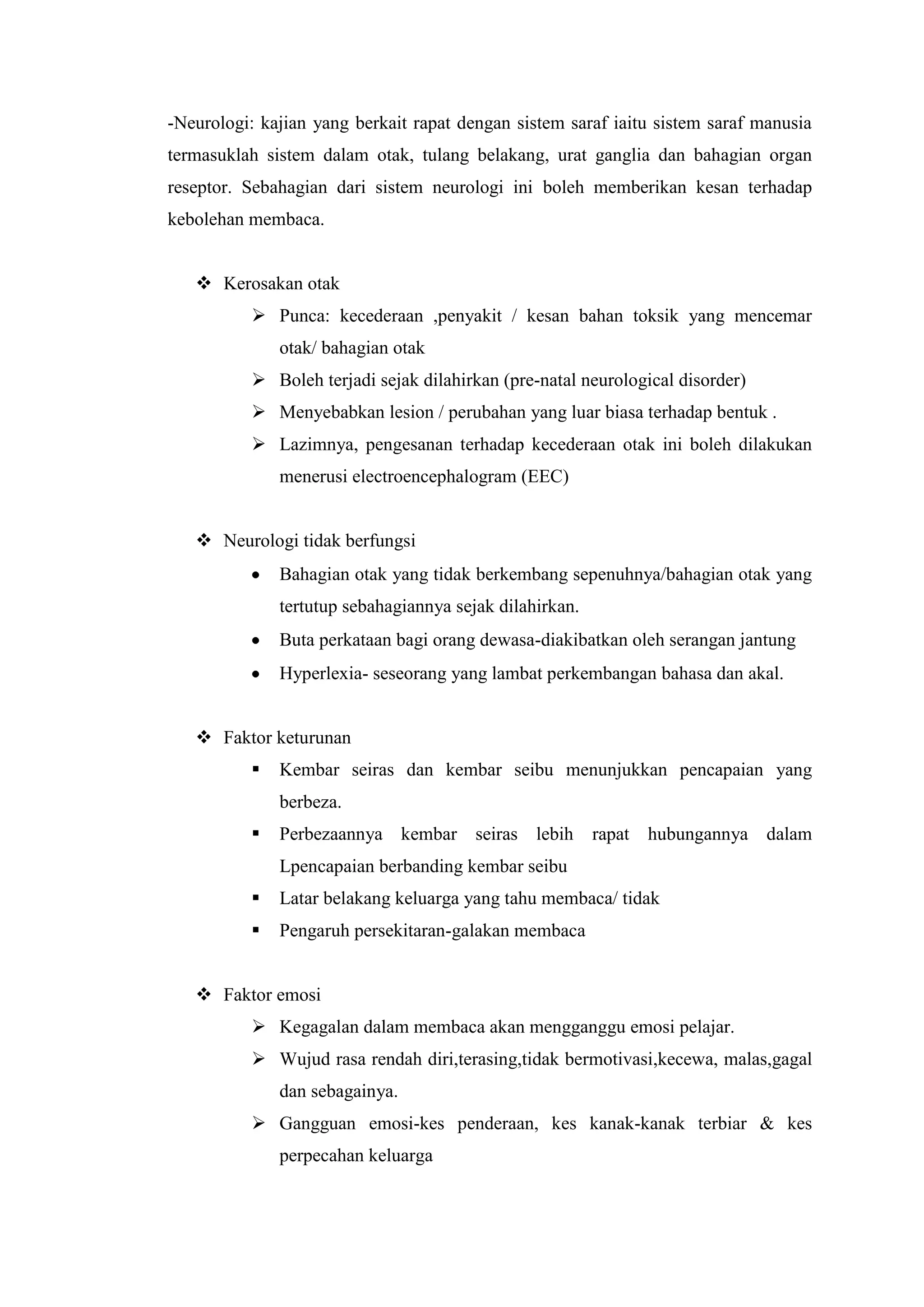 -Neurologi: kajian yang berkait rapat dengan sistem saraf iaitu sistem saraf manusia
termasuklah sistem dalam otak, tulang belakang, urat ganglia dan bahagian organ
reseptor. Sebahagian dari sistem neurologi ini boleh memberikan kesan terhadap
kebolehan membaca.
 Kerosakan otak
 Punca: kecederaan ,penyakit / kesan bahan toksik yang mencemar
otak/ bahagian otak
 Boleh terjadi sejak dilahirkan (pre-natal neurological disorder)
 Menyebabkan lesion / perubahan yang luar biasa terhadap bentuk .
 Lazimnya, pengesanan terhadap kecederaan otak ini boleh dilakukan
menerusi electroencephalogram (EEC)
 Neurologi tidak berfungsi
Bahagian otak yang tidak berkembang sepenuhnya/bahagian otak yang
tertutup sebahagiannya sejak dilahirkan.
Buta perkataan bagi orang dewasa-diakibatkan oleh serangan jantung
Hyperlexia- seseorang yang lambat perkembangan bahasa dan akal.
 Faktor keturunan
 Kembar seiras dan kembar seibu menunjukkan pencapaian yang
berbeza.
 Perbezaannya kembar seiras lebih rapat hubungannya dalam
Lpencapaian berbanding kembar seibu
 Latar belakang keluarga yang tahu membaca/ tidak
 Pengaruh persekitaran-galakan membaca
 Faktor emosi
 Kegagalan dalam membaca akan mengganggu emosi pelajar.
 Wujud rasa rendah diri,terasing,tidak bermotivasi,kecewa, malas,gagal
dan sebagainya.
 Gangguan emosi-kes penderaan, kes kanak-kanak terbiar & kes
perpecahan keluarga
 