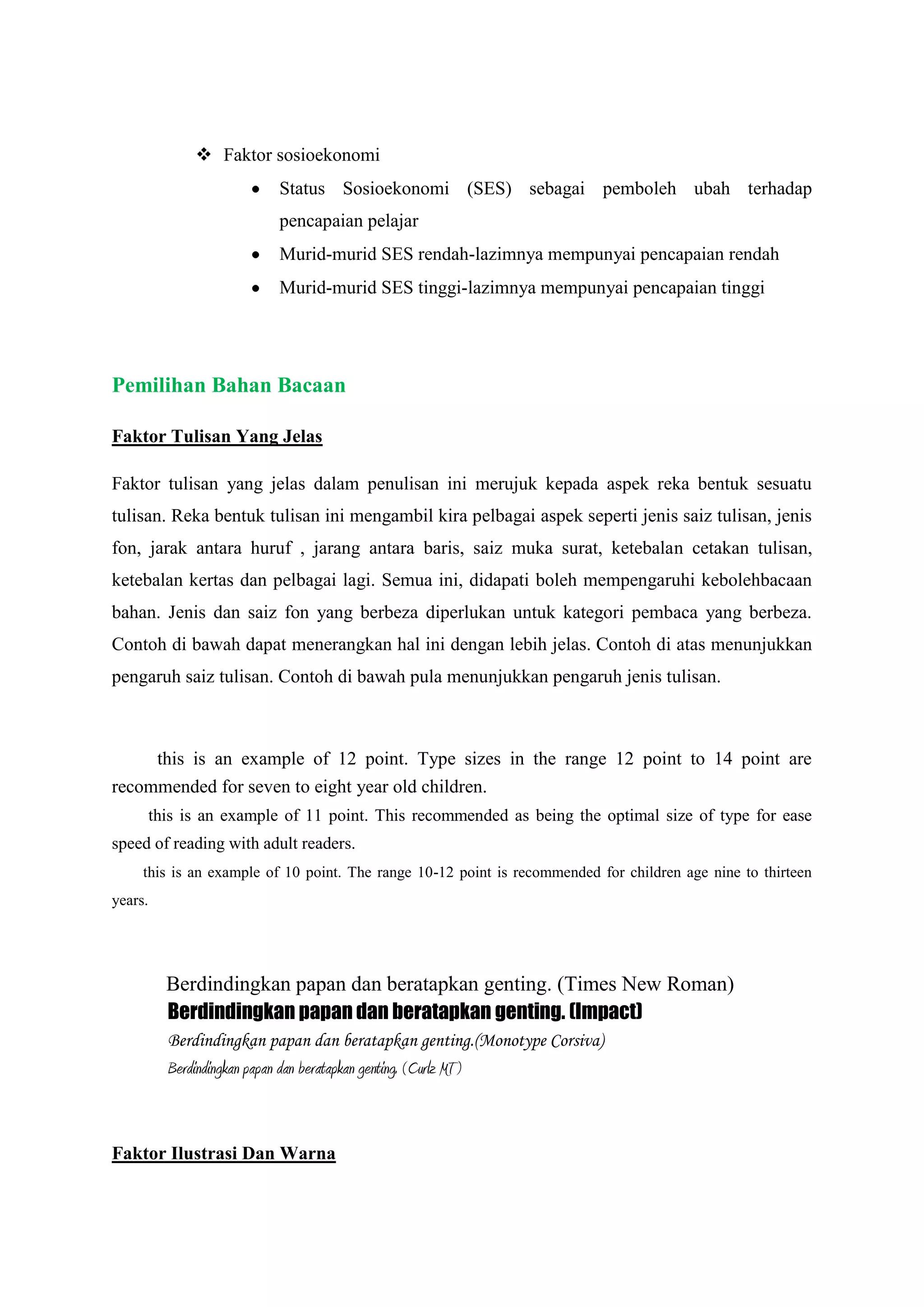  Faktor sosioekonomi
Status Sosioekonomi (SES) sebagai pemboleh ubah terhadap
pencapaian pelajar
Murid-murid SES rendah-lazimnya mempunyai pencapaian rendah
Murid-murid SES tinggi-lazimnya mempunyai pencapaian tinggi
Pemilihan Bahan Bacaan
Faktor Tulisan Yang Jelas
Faktor tulisan yang jelas dalam penulisan ini merujuk kepada aspek reka bentuk sesuatu
tulisan. Reka bentuk tulisan ini mengambil kira pelbagai aspek seperti jenis saiz tulisan, jenis
fon, jarak antara huruf , jarang antara baris, saiz muka surat, ketebalan cetakan tulisan,
ketebalan kertas dan pelbagai lagi. Semua ini, didapati boleh mempengaruhi kebolehbacaan
bahan. Jenis dan saiz fon yang berbeza diperlukan untuk kategori pembaca yang berbeza.
Contoh di bawah dapat menerangkan hal ini dengan lebih jelas. Contoh di atas menunjukkan
pengaruh saiz tulisan. Contoh di bawah pula menunjukkan pengaruh jenis tulisan.
this is an example of 12 point. Type sizes in the range 12 point to 14 point are
recommended for seven to eight year old children.
this is an example of 11 point. This recommended as being the optimal size of type for ease
speed of reading with adult readers.
this is an example of 10 point. The range 10-12 point is recommended for children age nine to thirteen
years.
Berdindingkan papan dan beratapkan genting. (Times New Roman)
Berdindingkan papan dan beratapkan genting. (Impact)
Berdindingkan papan dan beratapkan genting.(Monotype Corsiva)
Berdindingkan papan dan beratapkan genting. (Curlz MT)
Faktor Ilustrasi Dan Warna
 