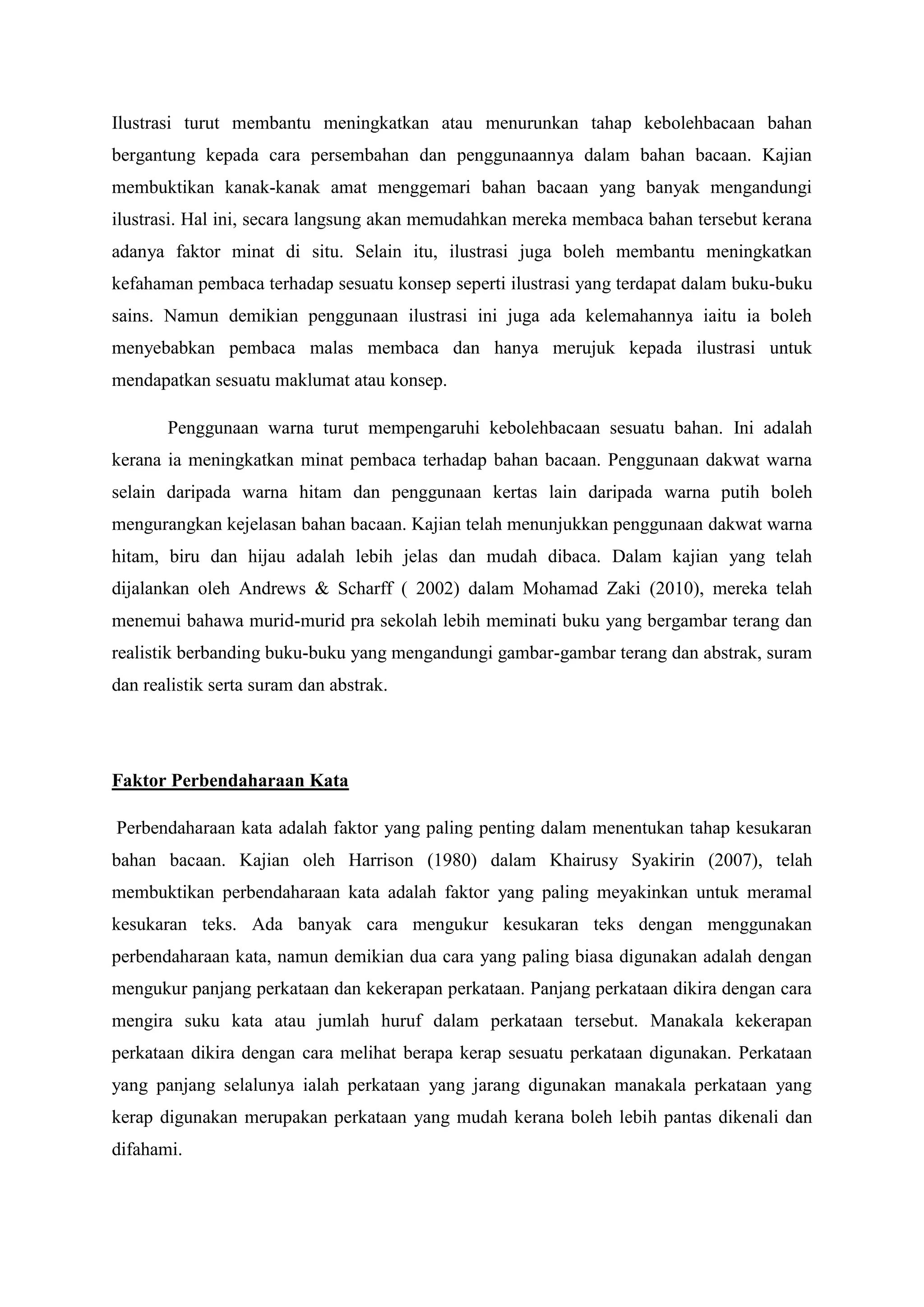 Ilustrasi turut membantu meningkatkan atau menurunkan tahap kebolehbacaan bahan
bergantung kepada cara persembahan dan penggunaannya dalam bahan bacaan. Kajian
membuktikan kanak-kanak amat menggemari bahan bacaan yang banyak mengandungi
ilustrasi. Hal ini, secara langsung akan memudahkan mereka membaca bahan tersebut kerana
adanya faktor minat di situ. Selain itu, ilustrasi juga boleh membantu meningkatkan
kefahaman pembaca terhadap sesuatu konsep seperti ilustrasi yang terdapat dalam buku-buku
sains. Namun demikian penggunaan ilustrasi ini juga ada kelemahannya iaitu ia boleh
menyebabkan pembaca malas membaca dan hanya merujuk kepada ilustrasi untuk
mendapatkan sesuatu maklumat atau konsep.
Penggunaan warna turut mempengaruhi kebolehbacaan sesuatu bahan. Ini adalah
kerana ia meningkatkan minat pembaca terhadap bahan bacaan. Penggunaan dakwat warna
selain daripada warna hitam dan penggunaan kertas lain daripada warna putih boleh
mengurangkan kejelasan bahan bacaan. Kajian telah menunjukkan penggunaan dakwat warna
hitam, biru dan hijau adalah lebih jelas dan mudah dibaca. Dalam kajian yang telah
dijalankan oleh Andrews & Scharff ( 2002) dalam Mohamad Zaki (2010), mereka telah
menemui bahawa murid-murid pra sekolah lebih meminati buku yang bergambar terang dan
realistik berbanding buku-buku yang mengandungi gambar-gambar terang dan abstrak, suram
dan realistik serta suram dan abstrak.
Faktor Perbendaharaan Kata
Perbendaharaan kata adalah faktor yang paling penting dalam menentukan tahap kesukaran
bahan bacaan. Kajian oleh Harrison (1980) dalam Khairusy Syakirin (2007), telah
membuktikan perbendaharaan kata adalah faktor yang paling meyakinkan untuk meramal
kesukaran teks. Ada banyak cara mengukur kesukaran teks dengan menggunakan
perbendaharaan kata, namun demikian dua cara yang paling biasa digunakan adalah dengan
mengukur panjang perkataan dan kekerapan perkataan. Panjang perkataan dikira dengan cara
mengira suku kata atau jumlah huruf dalam perkataan tersebut. Manakala kekerapan
perkataan dikira dengan cara melihat berapa kerap sesuatu perkataan digunakan. Perkataan
yang panjang selalunya ialah perkataan yang jarang digunakan manakala perkataan yang
kerap digunakan merupakan perkataan yang mudah kerana boleh lebih pantas dikenali dan
difahami.
 