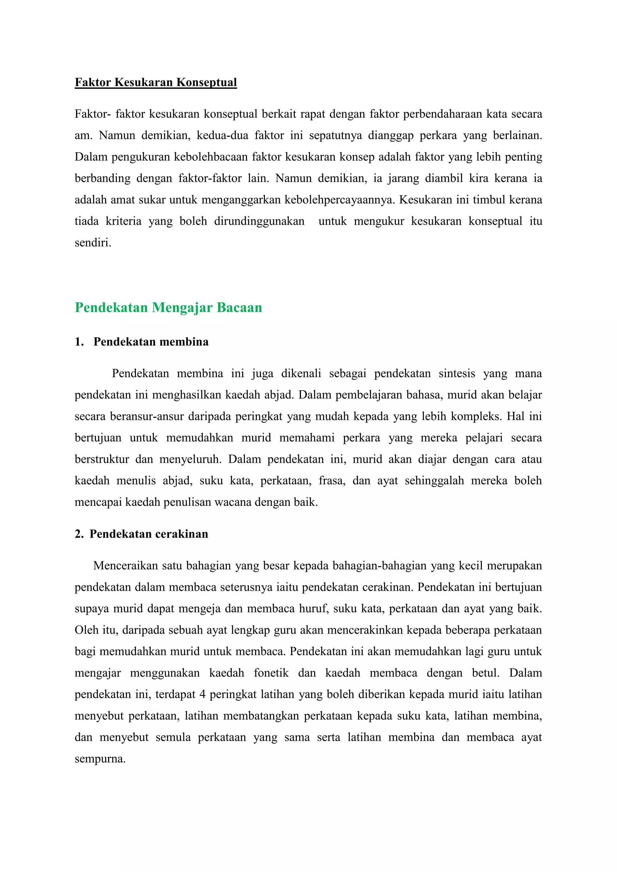 Faktor Kesukaran Konseptual
Faktor- faktor kesukaran konseptual berkait rapat dengan faktor perbendaharaan kata secara
am. Namun demikian, kedua-dua faktor ini sepatutnya dianggap perkara yang berlainan.
Dalam pengukuran kebolehbacaan faktor kesukaran konsep adalah faktor yang lebih penting
berbanding dengan faktor-faktor lain. Namun demikian, ia jarang diambil kira kerana ia
adalah amat sukar untuk menganggarkan kebolehpercayaannya. Kesukaran ini timbul kerana
tiada kriteria yang boleh dirundinggunakan untuk mengukur kesukaran konseptual itu
sendiri.
Pendekatan Mengajar Bacaan
1. Pendekatan membina
Pendekatan membina ini juga dikenali sebagai pendekatan sintesis yang mana
pendekatan ini menghasilkan kaedah abjad. Dalam pembelajaran bahasa, murid akan belajar
secara beransur-ansur daripada peringkat yang mudah kepada yang lebih kompleks. Hal ini
bertujuan untuk memudahkan murid memahami perkara yang mereka pelajari secara
berstruktur dan menyeluruh. Dalam pendekatan ini, murid akan diajar dengan cara atau
kaedah menulis abjad, suku kata, perkataan, frasa, dan ayat sehinggalah mereka boleh
mencapai kaedah penulisan wacana dengan baik.
2. Pendekatan cerakinan
Menceraikan satu bahagian yang besar kepada bahagian-bahagian yang kecil merupakan
pendekatan dalam membaca seterusnya iaitu pendekatan cerakinan. Pendekatan ini bertujuan
supaya murid dapat mengeja dan membaca huruf, suku kata, perkataan dan ayat yang baik.
Oleh itu, daripada sebuah ayat lengkap guru akan mencerakinkan kepada beberapa perkataan
bagi memudahkan murid untuk membaca. Pendekatan ini akan memudahkan lagi guru untuk
mengajar menggunakan kaedah fonetik dan kaedah membaca dengan betul. Dalam
pendekatan ini, terdapat 4 peringkat latihan yang boleh diberikan kepada murid iaitu latihan
menyebut perkataan, latihan membatangkan perkataan kepada suku kata, latihan membina,
dan menyebut semula perkataan yang sama serta latihan membina dan membaca ayat
sempurna.
 