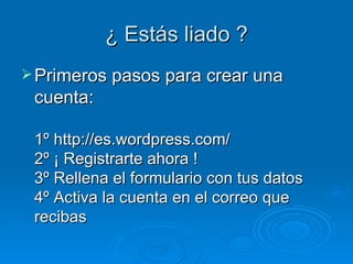 ¿ Estás liado ? Primeros pasos para crear una cuenta: 1º http://es.wordpress.com/ 2º ¡ Registrarte ahora ! 3º Rellena el formulario con tus datos 4º Activa la cuenta en el correo que recibas 