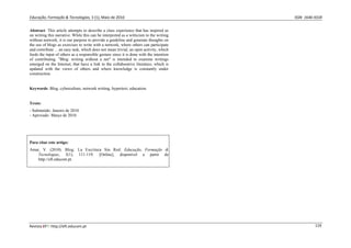 Educação, Formação & Tecnologias, 3 (1), Maio de 2010                                        ISSN  1646‐933X 


Abstract: This article attempts to describe a class experience that has inspired us
on writing this narrative. While this can be interpreted as a witticism to the writing
without network, it is our purpose to provide a guideline and generate thoughts on
the use of blogs as exercises to write with a network, where others can participate
and contribute ... an easy task, which does not mean trivial, an open activity, which
feeds the input of others as a responsible gesture since it is done with the intention
of contributing. "Blog: writing without a net" is intended to examine writings
emerged on the Internet, that have a link to the collaborative literature, which is
updated with the views of others and where knowledge is constantly under
construction.


Keywords: Blog, cyberculture, network writing, hypertext, education.


Texto:
- Submetido: Janeiro de 2010.
- Aprovado: Março de 2010.




Para citar este artigo:
Amar, V. (2010). Blog: La Escritura Sin Red. Educação, Formação &
    Tecnologias, 3(1), 111-119. [Online], disponível a partir de
    http://eft.educom.pt.




Revista EFT: http://eft.educom.pt                                                                       119 
 