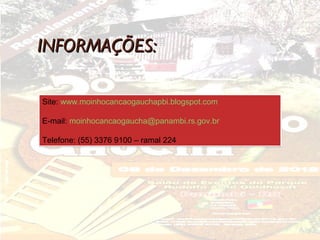 INFORMAÇÕES:

Site: www.moinhocancaogauchapbi.blogspot.com

E-mail: moinhocancaogaucha@panambi.rs.gov.br

Telefone: (55) 3376 9100 – ramal 224
 