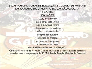 SECRETARIA MUNICIPAL DE EDUCAÇÃO E CULTURA DE PANAMBI
      LANÇAMENTO DO 2˚ MOINHO DA CANÇÃO GAÚCHA
                                 28/09/2012
                               BOA NOITE
                             Roda, roda moinho
                          que a sanga está faceira
                           pois a querência inteira
                        veio ao som dos passarinhos
                           todos, com seu carinho
                            sua paz, seu coração
                            trazendo na emoção
                          as rimas de bem-querer
                           nunca vamos esquecer
                   do PRIMEIRO MOINHO DA CANÇÃO!!
Com estes versos de Rômulo Chaves saudamos a todos, quando estamos
reunidos para o lançamento do 2º Moinho da Canção Gaúcha de Panambi.
 