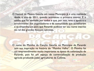O Festival de Música Gaúcha em nosso Município já é uma realidade
 desde o ano de 2011, quando aconteceu o primeiro evento. É o
 sonho que foi sonhado por todos e que, por isso, teve o apoio e o
 envolvimento dos organizadores e da comunidade que acreditaram
 e se empenharam para que Panambi pudesse ter seu nome inscrito
 no rol dos grandes festivais nativistas.




O nome do Moinho da Canção Gaúcha no Município de Panambi
 tem sua inspiração na história do “Moinho Velho”. O Moinho foi
 um empreendimento muito importante na época da colonização de
 Panambi, pois foi um espaço de comercialização da produção
 agrícola produzida pelos agricultores da Colônia.
 
