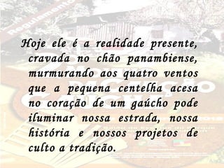 Hoje ele é a realidade presente,
 cravada no chão panambiense,
 murmurando aos quatro ventos
 que a pequena centelha acesa
 no coração de um gaúcho pode
 iluminar nossa estrada, nossa
 história e nossos projetos de
 culto a tradição.
 