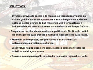 OBJETIVOS


– Divulgar, através da poesia e da música, os verdadeiros valores da
  cultura gaúcha, de forma a preservar a arte, a imagem e o autêntico
  sotaque do Rio Grande do Sul, mantendo viva a terminologia, a
  indumentária, os usos e costumes característicos do Pampa Gaúcho.

- Resgatar as peculiaridades musicais e poéticas do Rio Grande do Sul,
   na afirmação de suas crenças e na busca incessante de suas raízes.

- Promover os intérpretes, pesquisadores e artistas em suas
   potencialidades artísticas e culturais.

- Desenvolver na população em geral, o apreço pelas manifestações
  artísticas sul rio-grandenses.

- Tornar o município um pólo catalisador da música regional e crioula.
 