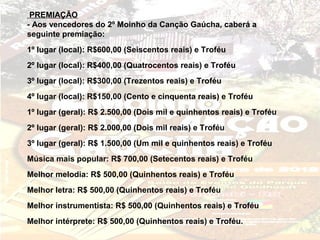PREMIAÇÃO
- Aos vencedores do 2º Moinho da Canção Gaúcha, caberá a
seguinte premiação:
1º lugar (local): R$600,00 (Seiscentos reais) e Troféu
2º lugar (local): R$400,00 (Quatrocentos reais) e Troféu
3º lugar (local): R$300,00 (Trezentos reais) e Troféu
4º lugar (local): R$150,00 (Cento e cinquenta reais) e Troféu
1º lugar (geral): R$ 2.500,00 (Dois mil e quinhentos reais) e Troféu
2º lugar (geral): R$ 2.000,00 (Dois mil reais) e Troféu
3º lugar (geral): R$ 1.500,00 (Um mil e quinhentos reais) e Troféu
Música mais popular: R$ 700,00 (Setecentos reais) e Troféu
Melhor melodia: R$ 500,00 (Quinhentos reais) e Troféu
Melhor letra: R$ 500,00 (Quinhentos reais) e Troféu
Melhor instrumentista: R$ 500,00 (Quinhentos reais) e Troféu
Melhor intérprete: R$ 500,00 (Quinhentos reais) e Troféu.
 