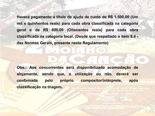 Haverá pagamento a título de ajuda de custo de R$ 1.500,00 (Um
mil e quinhentos reais) para cada obra classificada na categoria
geral e de R$ 800,00 (Oitocentos reais) para cada obra
classificada na categoria local. (Desde que respeitado o item 8.4 -
das Normas Gerais, presente neste Regulamento)




Obs.: Aos concorrentes será disponibilizada acomodação de
alojamento, sendo que, a utilização ou não, deverá ser
confirmada     pelo    próprio     compositor/intérprete,     após
classificação na triagem.
 
