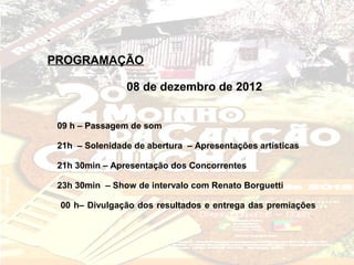 PROGRAMAÇÃO

                08 de dezembro de 2012


 09 h – Passagem de som

 21h – Solenidade de abertura – Apresentações artísticas

 21h 30min – Apresentação dos Concorrentes

 23h 30min – Show de intervalo com Renato Borguetti

 00 h– Divulgação dos resultados e entrega das premiações
 