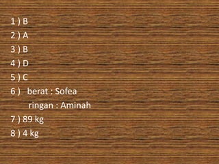 1)B
2)A
3)B
4)D
5)C
6 ) berat : Sofea
     ringan : Aminah
7 ) 89 kg
8 ) 4 kg
 