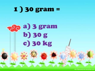 1 ) 30 gram =

  a) 3 gram
  b) 30 g
  c) 30 kg
 