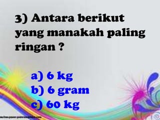 3) Antara berikut
yang manakah paling
ringan ?

  a) 6 kg
  b) 6 gram
  c) 60 kg
 