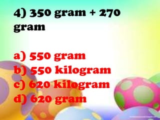 4) 350 gram + 270
gram

a) 550 gram
b) 550 kilogram
c) 620 kilogram
d) 620 gram
 