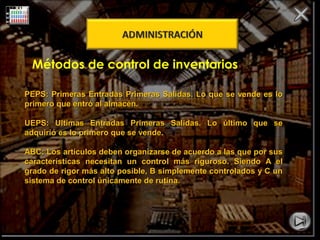 Métodos de control de inventarios 
PEPS: Primeras Entradas Primeras SSaalliiddaass.. LLoo qquuee ssee vveennddee eess lloo 
pprriimmeerroo qquuee eennttrróó aall aallmmaaccéénn.. 
UUEEPPSS:: UUllttiimmaass EEnnttrraaddaass PPrriimmeerraass SSaalliiddaass.. LLoo úúllttiimmoo qquuee ssee 
aaddqquuiirriióó eess lloo pprriimmeerroo qquuee ssee vveennddee.. 
AABBCC:: LLooss aarrttííccuullooss ddeebbeenn oorrggaanniizzaarrssee ddee aaccuueerrddoo aa llaass qquuee ppoorr ssuuss 
ccaarraacctteerrííssttiiccaass nneecceessiittaann uunn ccoonnttrrooll mmááss rriigguurroossoo.. SSiieennddoo AA eell 
ggrraaddoo ddee rriiggoorr mmááss aallttoo ppoossiibbllee,, BB ssiimmpplleemmeennttee ccoonnttrroollaaddooss yy CC uunn 
ssiisstteemmaa ddee ccoonnttrrooll úúnniiccaammeennttee ddee rruuttiinnaa.. 
 