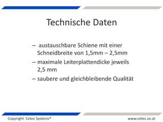 Copyright Cetec Systems® www.cetec.co.at
Technische Daten
– austauschbare Schiene mit einer
Schneidbreite von 1,5mm – 2,5mm
– maximale Leiterplattendicke jeweils
2,5 mm
– saubere und gleichbleibende Qualität
 