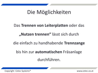 Copyright Cetec Systems® www.cetec.co.at
Die Möglichkeiten
Das Trennen von Leiterplatten oder das
„Nutzen trennen“ lässt sich durch
die einfach zu handhabende Trennzange
bis hin zur automatischen Fräsanlage
durchführen.
 