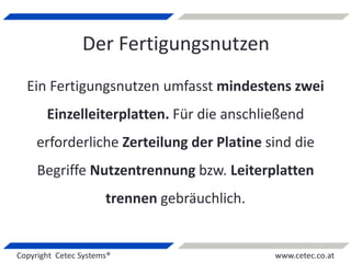 Copyright Cetec Systems® www.cetec.co.at
Der Fertigungsnutzen
Ein Fertigungsnutzen umfasst mindestens zwei
Einzelleiterplatten. Für die anschließend
erforderliche Zerteilung der Platine sind die
Begriffe Nutzentrennung bzw. Leiterplatten
trennen gebräuchlich.
 