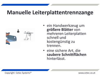 Copyright Cetec Systems® www.cetec.co.at
Manuelle Leiterplattentrennzange
• ein Handwerkzeug um
größere Blätter von
mehreren Leiterplatten
schnell und
kostengünstig zu
trennen.
• eine sichere Art, die
saubere Schnittflächen
hinterlässt.
 
