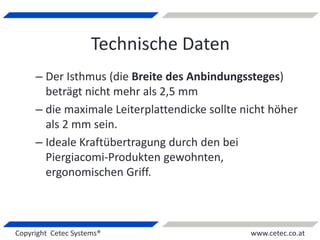Copyright Cetec Systems® www.cetec.co.at
Technische Daten
– Der Isthmus (die Breite des Anbindungssteges)
beträgt nicht mehr als 2,5 mm
– die maximale Leiterplattendicke sollte nicht höher
als 2 mm sein.
– Ideale Kraftübertragung durch den bei
Piergiacomi-Produkten gewohnten,
ergonomischen Griff.
 