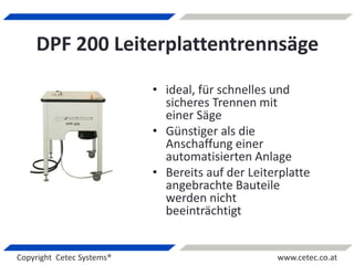 Copyright Cetec Systems® www.cetec.co.at
DPF 200 Leiterplattentrennsäge
• ideal, für schnelles und
sicheres Trennen mit
einer Säge
• Günstiger als die
Anschaffung einer
automatisierten Anlage
• Bereits auf der Leiterplatte
angebrachte Bauteile
werden nicht
beeinträchtigt
 