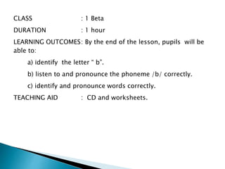 CLASS : 1 Beta
DURATION : 1 hour
LEARNING OUTCOMES: By the end of the lesson, pupils will be
able to:
a) identify the letter “ b”.
b) listen to and pronounce the phoneme /b/ correctly.
c) identify and pronounce words correctly.
TEACHING AID : CD and worksheets.
 