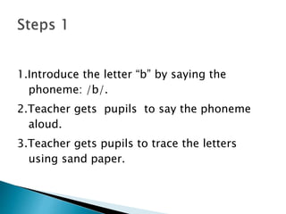 1.Introduce the letter “b” by saying the
phoneme: /b/.
2.Teacher gets pupils to say the phoneme
aloud.
3.Teacher gets pupils to trace the letters
using sand paper.
 