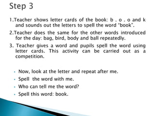 1.Teacher shows letter cards of the book: b . o . o and k
and sounds out the letters to spell the word “book”.
2.Teacher does the same for the other words introduced
for the day: bag, bird, body and ball repeatedly.
3. Teacher gives a word and pupils spell the word using
letter cards. This activity can be carried out as a
competition.
 Now, look at the letter and repeat after me.
 Spell the word with me.
 Who can tell me the word?
 Spell this word: book.
 